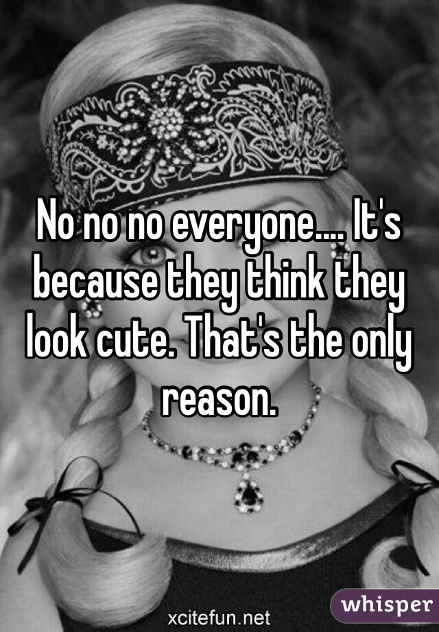 No no no everyone.... It's because they think they look cute. That's the only reason. 