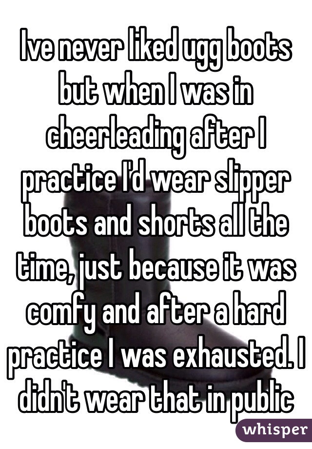 Ive never liked ugg boots but when I was in cheerleading after I practice I'd wear slipper boots and shorts all the time, just because it was comfy and after a hard practice I was exhausted. I didn't wear that in public