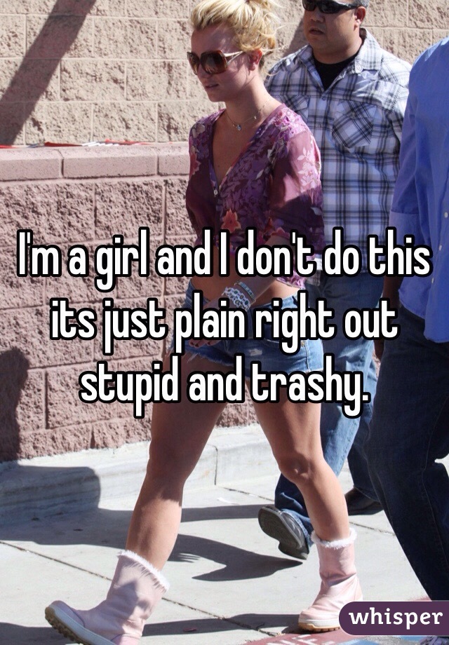 I'm a girl and I don't do this its just plain right out stupid and trashy.