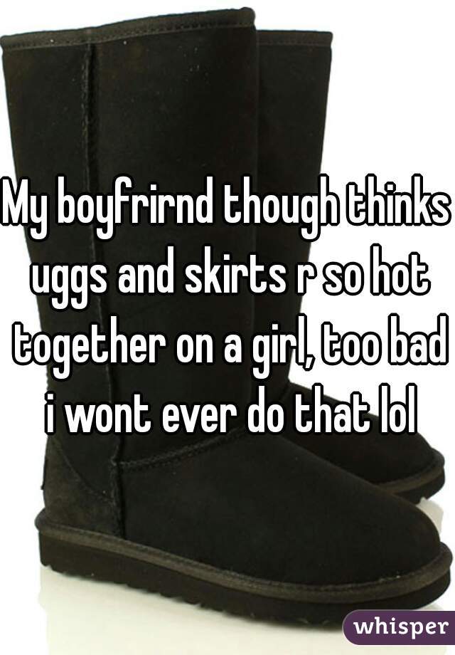 My boyfrirnd though thinks uggs and skirts r so hot together on a girl, too bad i wont ever do that lol