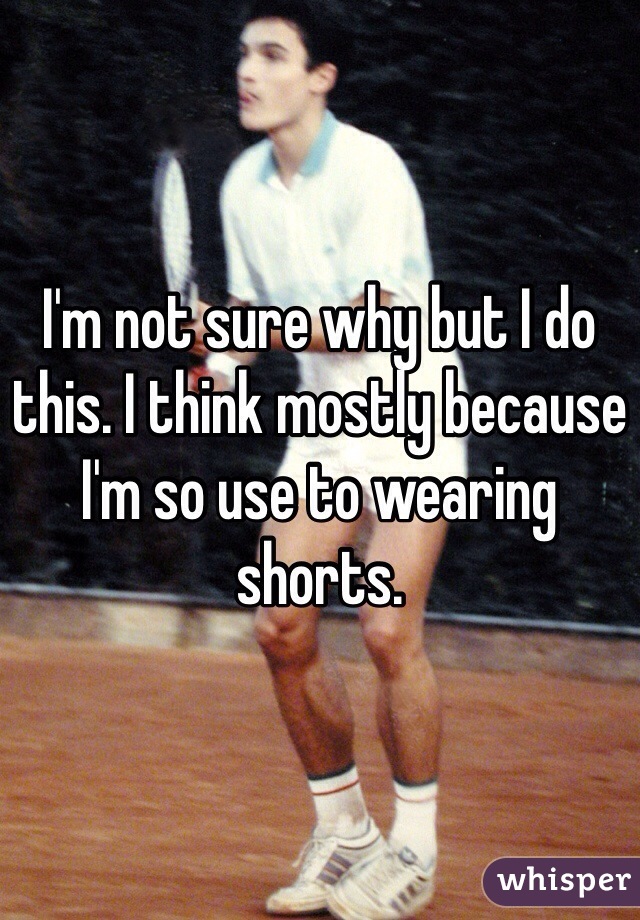 I'm not sure why but I do this. I think mostly because I'm so use to wearing shorts. 