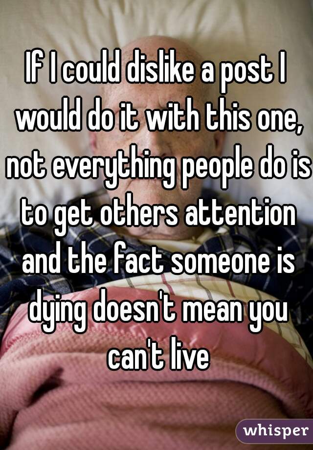 If I could dislike a post I would do it with this one, not everything people do is to get others attention and the fact someone is dying doesn't mean you can't live