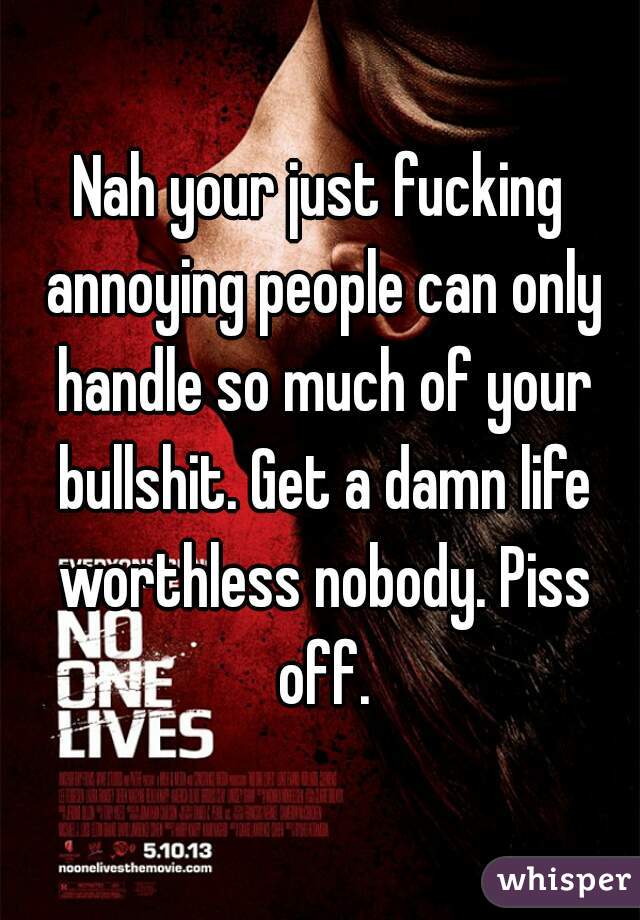 Nah your just fucking annoying people can only handle so much of your bullshit. Get a damn life worthless nobody. Piss off.