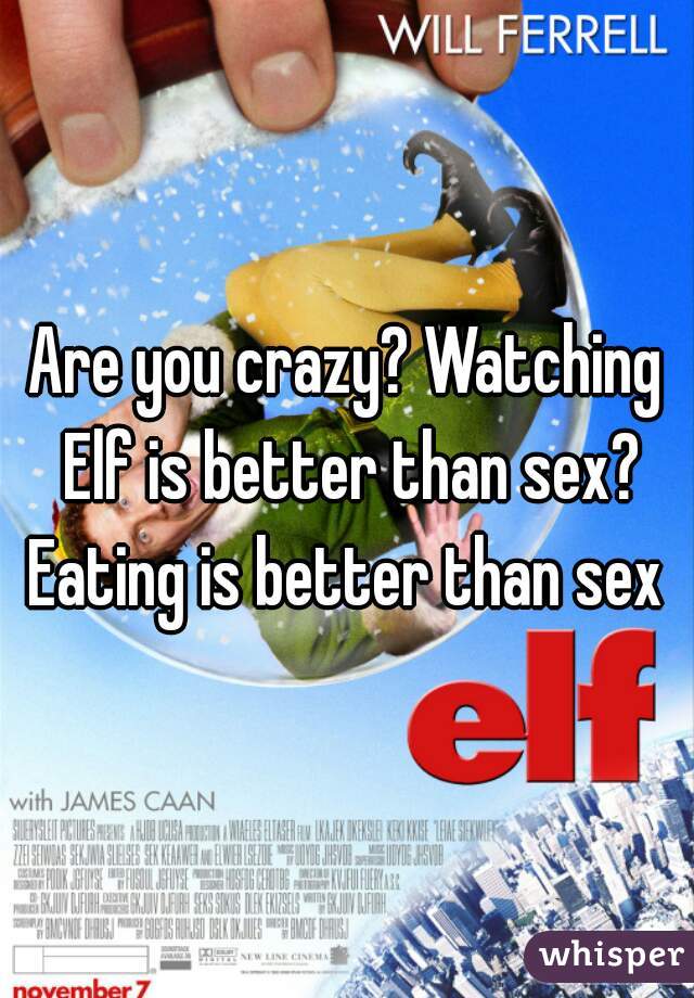 Are you crazy? Watching Elf is better than sex? Eating is better than sex 