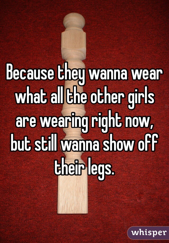 Because they wanna wear what all the other girls are wearing right now, but still wanna show off their legs.