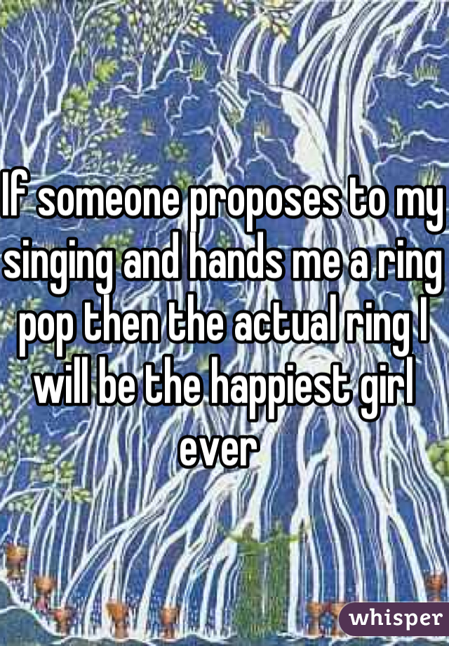 If someone proposes to my singing and hands me a ring pop then the actual ring I will be the happiest girl ever 
