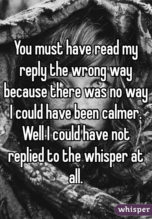 You must have read my reply the wrong way because there was no way I could have been calmer. Well I could have not replied to the whisper at all.