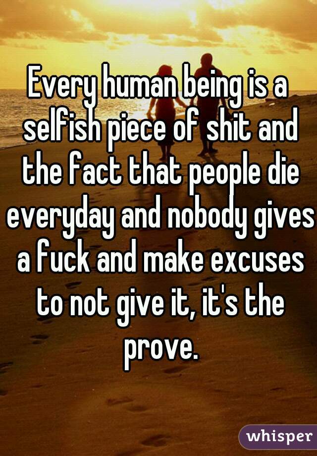 Every human being is a selfish piece of shit and the fact that people die everyday and nobody gives a fuck and make excuses to not give it, it's the prove.