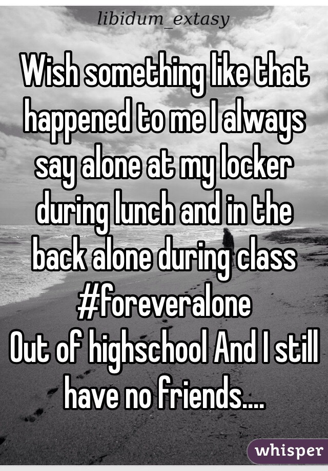 Wish something like that happened to me I always say alone at my locker during lunch and in the back alone during class 
#foreveralone 
Out of highschool And I still have no friends....