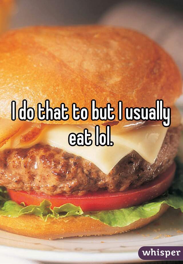 I do that to but I usually eat lol. 