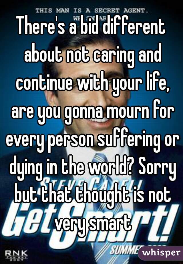 There's a bid different about not caring and continue with your life, are you gonna mourn for every person suffering or dying in the world? Sorry but that thought is not very smart