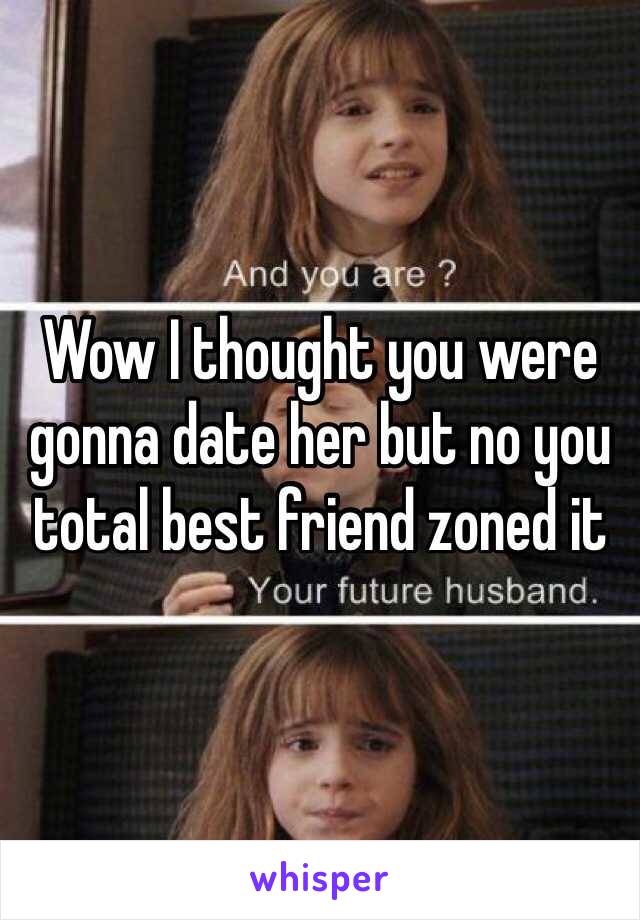 Wow I thought you were gonna date her but no you total best friend zoned it 