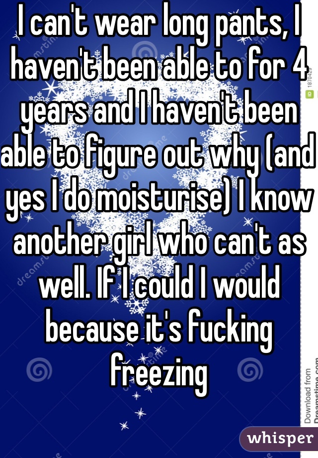 I can't wear long pants, I haven't been able to for 4 years and I haven't been able to figure out why (and yes I do moisturise) I know another girl who can't as well. If I could I would because it's fucking freezing