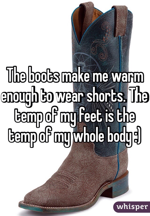 The boots make me warm enough to wear shorts. The temp of my feet is the temp of my whole body :) 