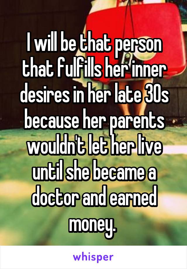 I will be that person that fulfills her inner desires in her late 30s because her parents wouldn't let her live until she became a doctor and earned money. 