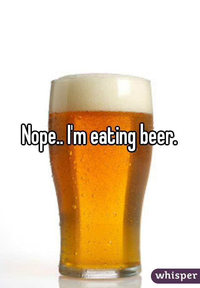 Nope.. I'm eating beer.