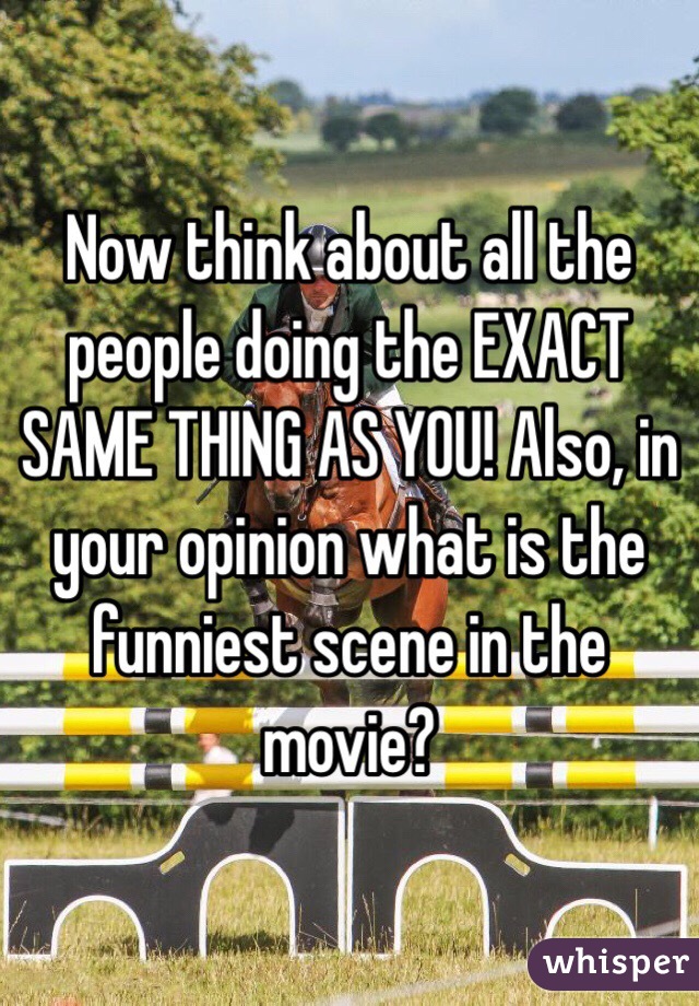 Now think about all the people doing the EXACT SAME THING AS YOU! Also, in your opinion what is the funniest scene in the movie?