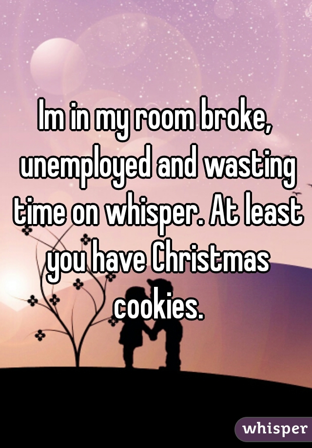 Im in my room broke, unemployed and wasting time on whisper. At least you have Christmas cookies.