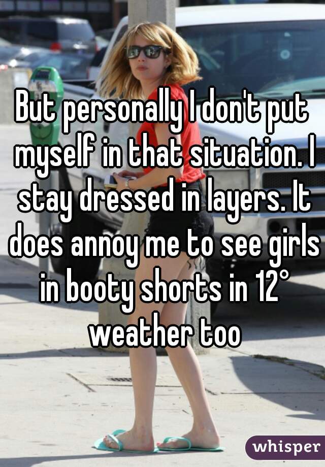 But personally I don't put myself in that situation. I stay dressed in layers. It does annoy me to see girls in booty shorts in 12° weather too