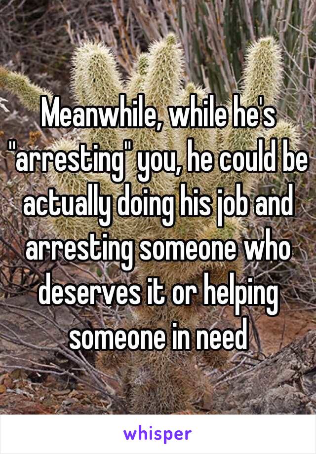 Meanwhile, while he's "arresting" you, he could be actually doing his job and arresting someone who deserves it or helping someone in need