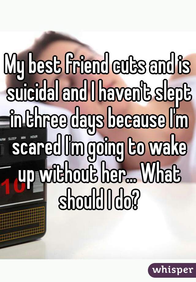 My best friend cuts and is suicidal and I haven't slept in three days because I'm scared I'm going to wake up without her... What should I do?