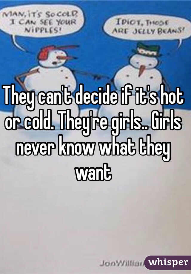 They can't decide if it's hot or cold. They're girls.. Girls never know what they want
