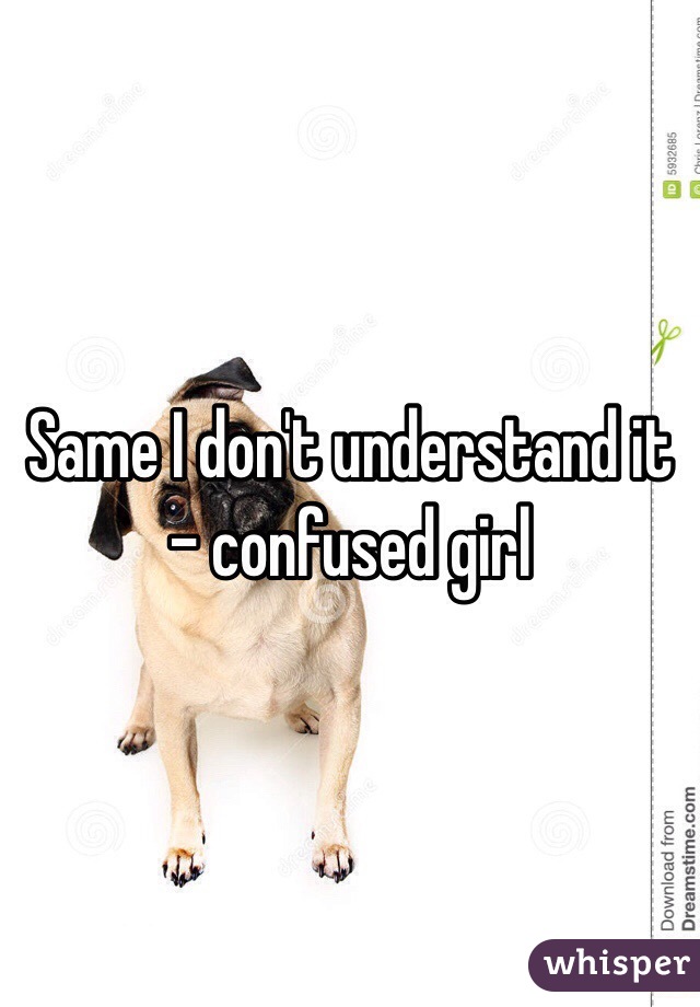Same I don't understand it 
- confused girl