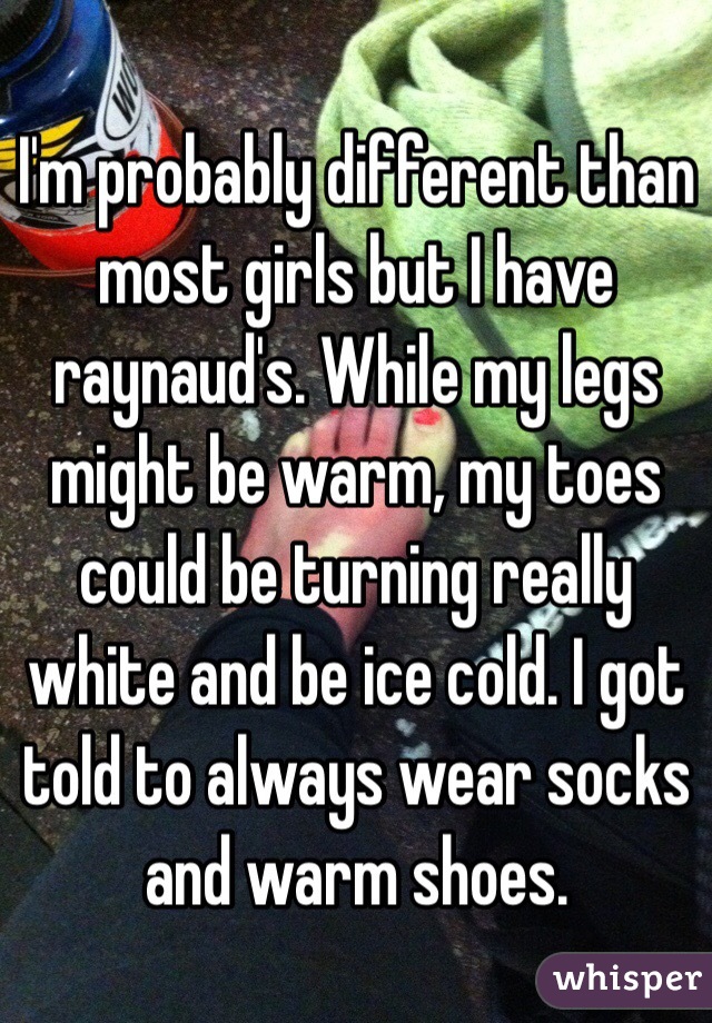 I'm probably different than most girls but I have raynaud's. While my legs might be warm, my toes could be turning really white and be ice cold. I got told to always wear socks and warm shoes. 