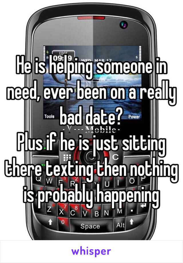 He is helping someone in need, ever been on a really bad date?
Plus if he is just sitting there texting then nothing is probably happening