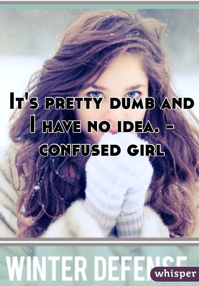 It's pretty dumb and I have no idea. -confused girl 