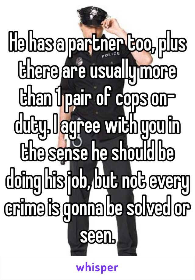 He has a partner too, plus there are usually more than 1 pair of cops on-duty. I agree with you in the sense he should be doing his job, but not every crime is gonna be solved or seen.