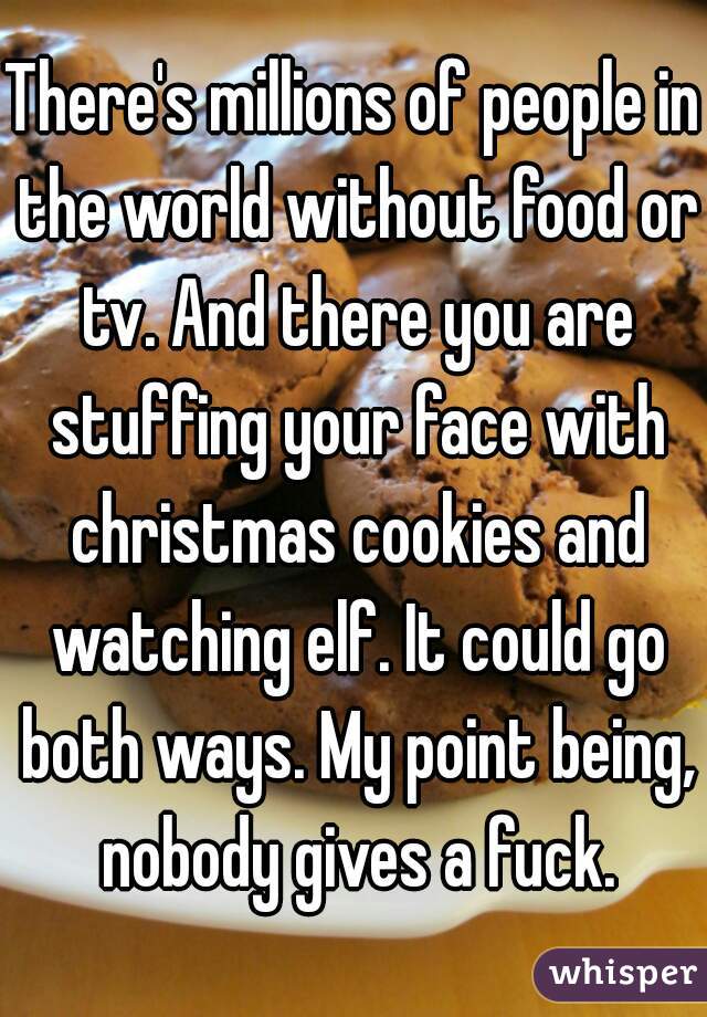 There's millions of people in the world without food or tv. And there you are stuffing your face with christmas cookies and watching elf. It could go both ways. My point being, nobody gives a fuck.