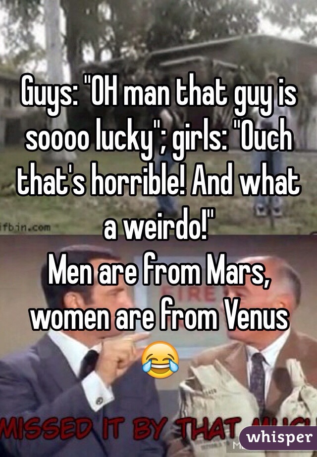 Guys: "OH man that guy is soooo lucky"; girls: "Ouch that's horrible! And what a weirdo!"
Men are from Mars, women are from Venus 😂