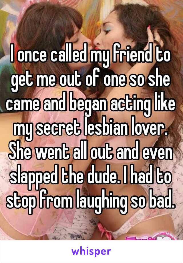 I once called my friend to get me out of one so she came and began acting like my secret lesbian lover. She went all out and even slapped the dude. I had to stop from laughing so bad. 