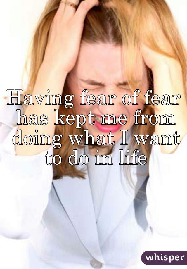 Having fear of fear has kept me from doing what I want to do in life
