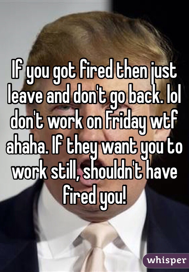 If you got fired then just leave and don't go back. lol don't work on Friday wtf ahaha. If they want you to work still, shouldn't have fired you!