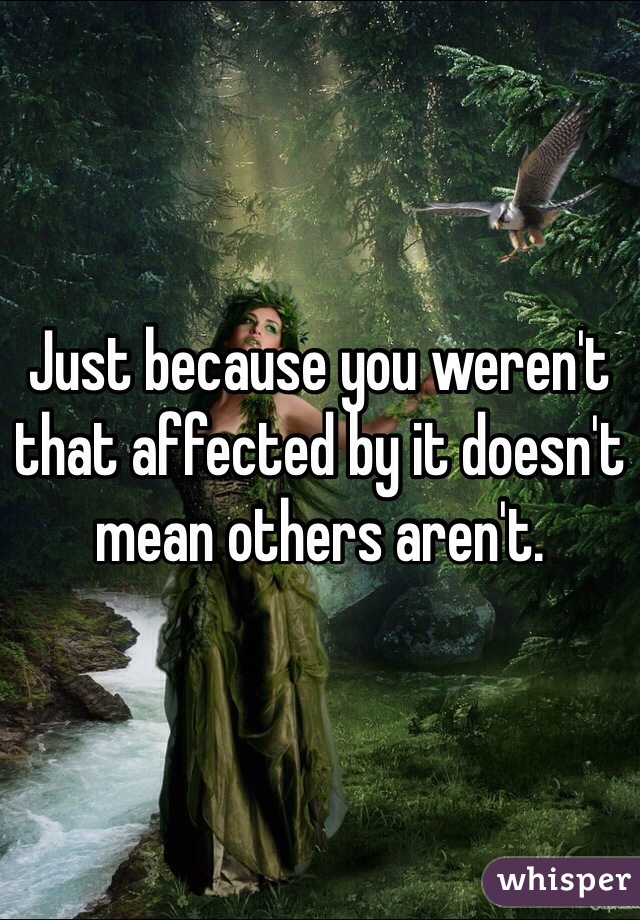 Just because you weren't that affected by it doesn't mean others aren't. 