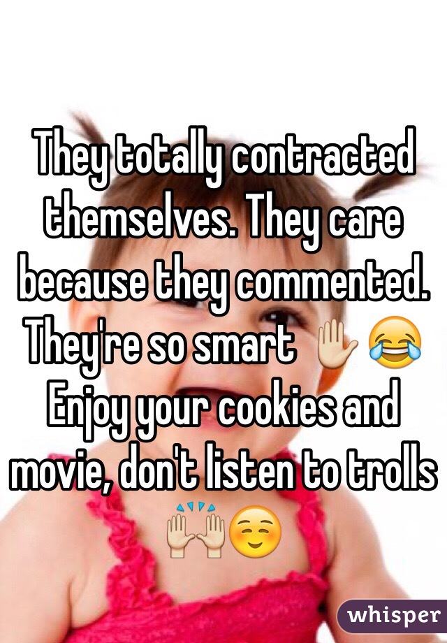 They totally contracted themselves. They care because they commented. They're so smart ✋😂 Enjoy your cookies and movie, don't listen to trolls 🙌☺️