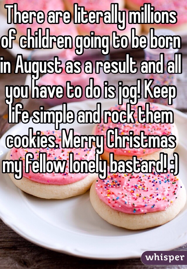 There are literally millions of children going to be born in August as a result and all you have to do is jog! Keep life simple and rock them cookies. Merry Christmas my fellow lonely bastard! :)