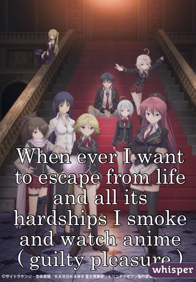 When ever I want to escape from life and all its hardships I smoke and watch anime ( guilty pleasure )