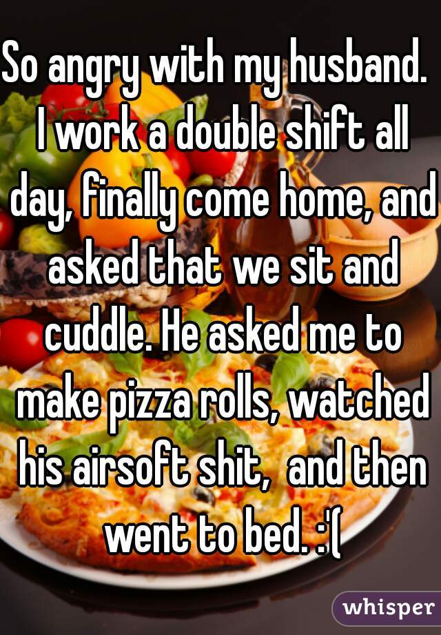 So angry with my husband.  I work a double shift all day, finally come home, and asked that we sit and cuddle. He asked me to make pizza rolls, watched his airsoft shit,  and then went to bed. :'(
