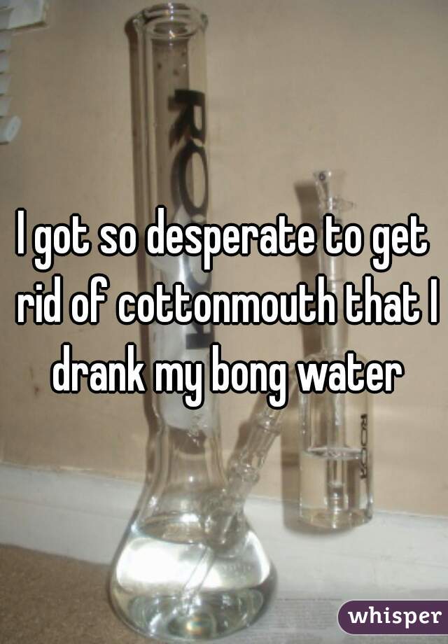 I got so desperate to get rid of cottonmouth that I drank my bong water