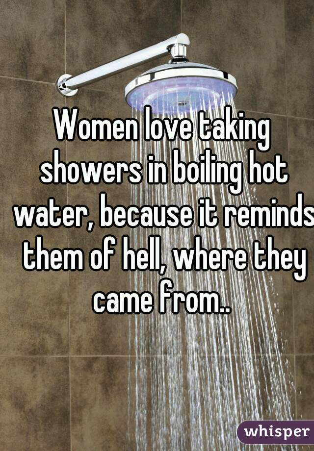 Women love taking showers in boiling hot water, because it reminds them of hell, where they came from.. 