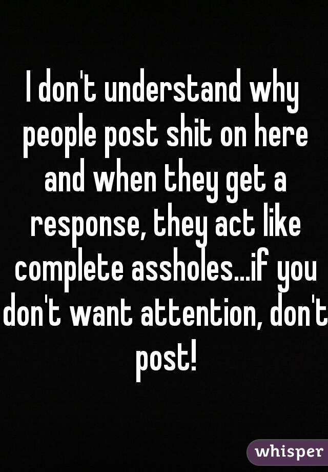 I don't understand why people post shit on here and when they get a response, they act like complete assholes...if you don't want attention, don't post!