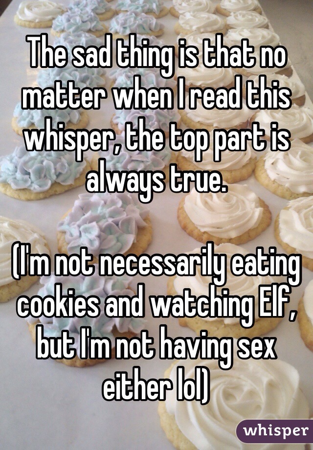 The sad thing is that no matter when I read this whisper, the top part is always true. 

(I'm not necessarily eating cookies and watching Elf, but I'm not having sex either lol)