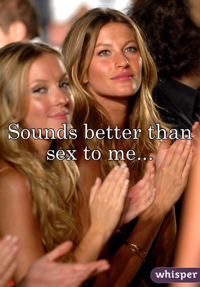 Sounds better than sex to me...