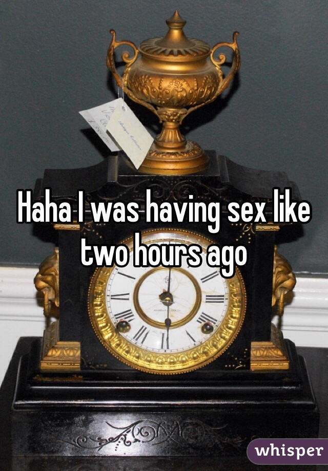 Haha I was having sex like two hours ago 