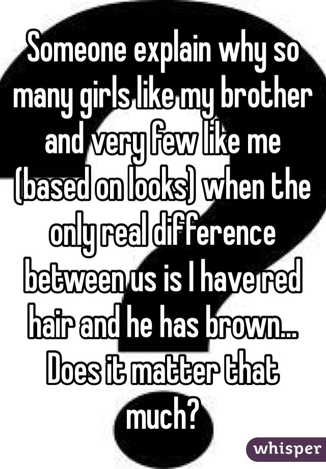 Someone explain why so many girls like my brother and very few like me (based on looks) when the only real difference between us is I have red hair and he has brown... Does it matter that much?