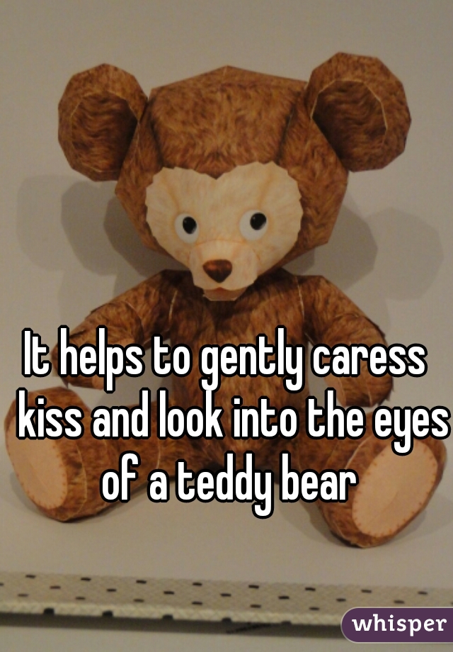 It helps to gently caress  kiss and look into the eyes of a teddy bear 