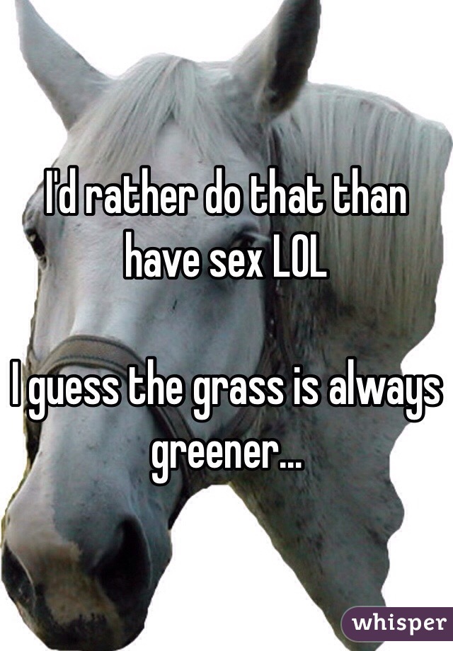 I'd rather do that than have sex LOL

I guess the grass is always greener...